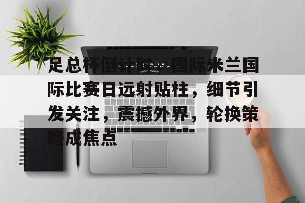 开云体育网页版-包含足总杯倒计时，国际米兰国际比赛日远射贴柱，细节引发关注，震撼外界，轮换策略成焦点的词条